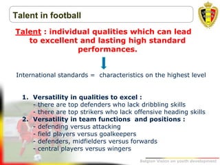 Belgion Vision on youth development
Talent in football
Talent : individual qualities which can lead
to excellent and lasting high standard
performances.
International standards = characteristics on the highest level
1. Versatility in qualities to excel :
- there are top defenders who lack dribbling skills
- there are top strikers who lack offensive heading skills
2. Versatility in team functions and positions :
- defending versus attacking
- field players versus goalkeepers
- defenders, midfielders versus forwards
- central players versus wingers
 