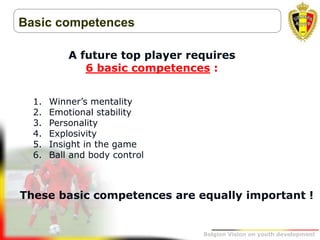 Belgion Vision on youth development
Basic competences
A future top player requires
6 basic competences :
1. Winner’s mentality
2. Emotional stability
3. Personality
4. Explosivity
5. Insight in the game
6. Ball and body control
These basic competences are equally important !
 