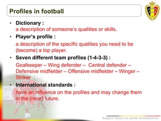 Belgion Vision on youth development
Profiles in football
• Dictionary :
a description of someone’s qualities or skills.
• Player’s profile :
a description of the specific qualities you need to be
(become) a top player.
• Seven different team profiles (1-4-3-3) :
Goalkeeper – Wing defender – Central defender –
Defensive midfielder – Offensive midfielder – Winger –
Striker
• International standards :
have an influence on the profiles and may change them
in the (near) future.
 