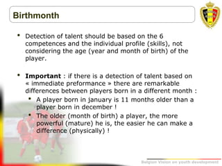 Belgion Vision on youth development
Birthmonth
• Detection of talent should be based on the 6
competences and the individual profile (skills), not
considering the age (year and month of birth) of the
player.
• Important : if there is a detection of talent based on
« immediate preformance » there are remarkable
differences between players born in a different month :
• A player born in january is 11 months older than a
player born in december !
• The older (month of birth) a player, the more
powerful (mature) he is, the easier he can make a
difference (physically) !
 