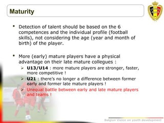 Belgion Vision on youth development
Maturity
• Detection of talent should be based on the 6
competences and the individual profile (football
skills), not considering the age (year and month of
birth) of the player.
• More (early) mature players have a physical
advantage on their late mature collegues :
 U13/U14 : more mature players are stronger, faster,
more competitive !
 U21 : there’s no longer a difference between former
early and former late mature players !
 Unequal battle between early and late mature players
and teams !
 