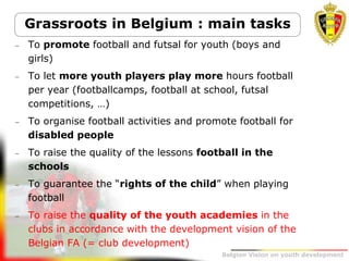 Belgion Vision on youth development
 To promote football and futsal for youth (boys and
girls)
 To let more youth players play more hours football
per year (footballcamps, football at school, futsal
competitions, …)
 To organise football activities and promote football for
disabled people
 To raise the quality of the lessons football in the
schools
 To guarantee the “rights of the child” when playing
football
 To raise the quality of the youth academies in the
clubs in accordance with the development vision of the
Belgian FA (= club development)
Grassroots in Belgium : main tasks
 