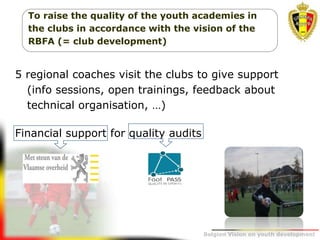 Belgion Vision on youth development
To raise the quality of the youth academies in
the clubs in accordance with the vision of the
RBFA (= club development)
5 regional coaches visit the clubs to give support
(info sessions, open trainings, feedback about
technical organisation, …)
Financial support for quality audits
 