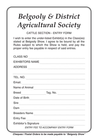 Belgooly & District
Agricultural Society
CATTLE SECTION - ENTRY FORM
I wish to enter the under-listed Exhibit(s) in the Class(es)
stated at Belgooly Show. I agree to be bound by all the
Rules subject to which the Show is held, and pay the
proper entry fee payable in respect of said entries.
CLASS NO
EXHIBITORS NAME
ADDRESS
TEL. NO.
Email.
Name of Animal
Breed Tag. No.
Date of Birth
Sire
Dam
Breeders Name
Entry Fee
Exhibitor’s Signature
Entry FEE to accompany Entry Form
Cheques / Postal Orders to be made payable to “Belgooly Show”
 