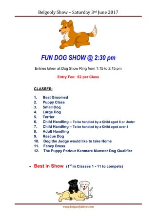 Belgooly	Show	–	Saturday	3rd	June	2017	
www.belgoolyshow.com	
	
FUN DOG SHOW @ 2:30 pm
Entries taken at Dog Show Ring from 1:15 to 2:15 pm
Entry Fee: €2 per Class
CLASSES:
1. Best Groomed
2. Puppy Class
3. Small Dog
4. Large Dog
5. Terrier
6. Child Handling – To be handled by a Child aged 8 or Under
7. Child Handling – To be handled by a Child aged over 8
8. Adult Handling
9. Rescue Dog
10. Dog the Judge would like to take Home
11. Fancy Dress
12. The Puppy Parlour Kenmare Munster Dog Qualifier
• Best in Show (1st
in Classes 1 - 11 to compete)
 