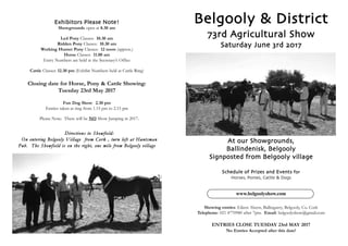 Belgooly & District
73rd Agricultural Show
Saturday June 3rd 2017
At our Showgrounds,
Ballindenisk, Belgooly
Signposted from Belgooly village
Schedule of Prizes and Events for
Horses, Ponies, Cattle & Dogs
www.belgoolyshow.com
Showing entries: Eileen Ahern, Ballingarry, Belgooly, Co. Cork
Telephone: 021 4770980 after 7pm. Email: belgoolyshow@gmail.com
ENTRIES CLOSE TUESDAY 23rd MAY 2017
No Entries Accepted after this date!
Exhibitors Please Note!
Showgrounds open at 8.30 am
Led Pony Classes: 10.30 am
Ridden Pony Classes: 10.30 am
Working Hunter Pony Classes: 12 noon (approx.)
Horse Classes: 11.00 am
Entry Numbers are held at the Secretary’s Office
Cattle Classes: 12.30 pm (Exhibit Numbers held at Cattle Ring)
Closing date for Horse, Pony & Cattle Showing:
Tuesday 23rd May 2017
Fun Dog Show: 2.30 pm
Entries taken at ring from 1.15 pm to 2.15 pm
Please Note: There will be NO Show Jumping in 2017.
Directions to Showfield:
On entering Belgooly Village from Cork , turn left at Huntsman
Pub. The Showfield is on the right, one mile from Belgooly village
 