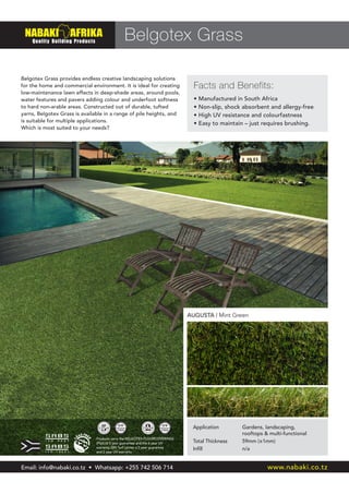 Products carry the BELGOTEX FLOORCOVERINGS
(Pty)Ltd 5 year guarantee and the 6 year UV
warranty. DIY Turf carries a 2 year guarantee
and 2 year UV warranty
Belgotex Grass
Facts and Benefits:
Belgotex Grass provides endless creative landscaping solutions
for the home and commercial environment. It is ideal for creating
low-maintenance lawn effects in deep-shade areas, around pools,
water features and pavers adding colour and underfoot softness
to hard non-arable areas. Constructed out of durable, tufted
yarns, Belgotex Grass is available in a range of pile heights, and
is suitable for multiple applications.
Which is most suited to your needs?
• Manufactured in South Africa
• Non-slip, shock absorbent and allergy-free
• High UV resistance and colourfastness
• Easy to maintain – just requires brushing.
AUGUSTA | Mint Green
Application	 Gardens, landscaping,
	 rooftops & multi-functional
Total Thickness	 59mm (±1mm)
Infill	 n/a
Email: info@nabaki.co.tz • Whatsapp: +255 742 506 714 www.nabaki.co.tz
 