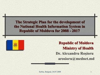 The Strategic Plan for the development of the National Health Information System in Republic of Moldova for 2008 - 2017 Republic of Moldova  Ministry of Health  Dr. Alexandru Ro ş ioru  [email_address] 
