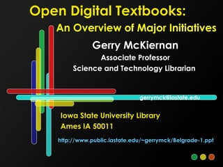 Open Digital Textbooks:
An Overview of Major Initiatives
Gerry McKiernan
Associate Professor
Science and Technology Librarian
Iowa State University Library
Ames IA 50011
http://www.public.iastate.edu/~gerrymck/Belgrade-1.ppt
gerrymck@iastate.edu
 