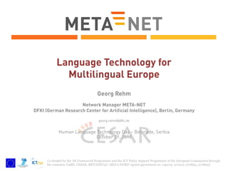 Language Technology for
Multilingual Europe
Georg Rehm
Network Manager META-NET
DFKI (German Research Center for Artificial Intelligence), Berlin, Germany
georg.rehm@dfki.de

Human Language Technology Day – Belgrade, Serbia
October 29, 2012

Co-funded by the 7th Framework Programme and the ICT Policy Support Programme of the European Commission through
the contracts T4ME, CESAR, METANET4U, META-NORD (grant agreements no. 249119, 271022, 270893, 270899).

 