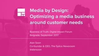 Media by Design:
Optimizing a media business
around customer needs
Business of Truth: Digital Impact Forum
Belgrade, September 2017
Alan Soon
Co-founder & CEO, The Splice Newsroom
@alansoon
 
