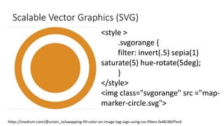 Scalable Vector Graphics (SVG)
<style >
.svgorange {
filter: invert(.5) sepia(1)
saturate(5) hue-rotate(5deg);
}
</style>
<img class="svgorange" src ="map-
marker-circle.svg">
https://medium.com/@union_io/swapping-fill-color-on-image-tag-svgs-using-css-filters-fa4818bf7ec6
 