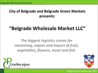 City of Belgrade and Belgrade Green Markets
                  presents:


“Belgrade Wholesale Market LLC”

      The biggest logistics center for
   marketing, export and import of fruit,
    vegetables, flowers, meat and fish.




                                  Belgrade, November 28, 2011
 