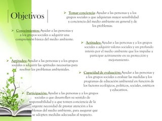 Objetivos
 Tomar conciencia: Ayudar a las personas y a los
grupos sociales a que adquieran mayor sensibilidad
y conciencia del medio ambiente en general y de
los problemas.
 Conocimientos: Ayudar a las personas y
a los grupos sociales a adquirir una
comprensión básica del medio ambiente.
 Actitudes: Ayudar a las personas y a los grupos
sociales a adquirir valores sociales y un profundo
interés por el medio ambiente que los impulse a
participar activamente en su protección y
mejoramiento. Aptitudes: Ayudar a las personas y a los grupos
sociales a adquirir las aptitudes necesarias para
resolver los problemas ambientales.
 Capacidad de evaluación: Ayudar a las personas y
a los grupos sociales a evaluar las medidas y los
programas de educación ambiental en función de
los factores ecológicos, políticos, sociales, estéticos
y educativos.
 Participación: Ayudar a las personas y a los grupos
sociales a que desarrollen su sentido de
responsabilidad y a que tomen conciencia de la
urgente necesidad de prestar atención a los
problemas del medio ambiente, para asegurar que
se adopten medidas adecuadas al respecto.
 