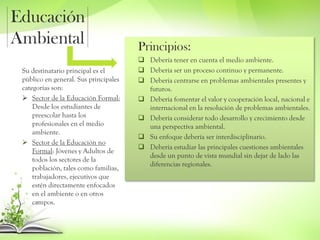 Educación
Ambiental Principios:
 Debería tener en cuenta el medio ambiente.
 Debería ser un proceso continuo y permanente.
 Debería centrarse en problemas ambientales presentes y
futuros.
 Debería fomentar el valor y cooperación local, nacional e
internacional en la resolución de problemas ambientales.
 Debería considerar todo desarrollo y crecimiento desde
una perspectiva ambiental.
 Su enfoque debería ser interdisciplinario.
 Debería estudiar las principales cuestiones ambientales
desde un punto de vista mundial sin dejar de lado las
diferencias regionales.
Su destinatario principal es el
público en general. Sus principales
categorías son:
 Sector de la Educación Formal:
Desde los estudiantes de
preescolar hasta los
profesionales en el medio
ambiente.
 Sector de la Educación no
Formal: Jóvenes y Adultos de
todos los sectores de la
población, tales como familias,
trabajadores, ejecutivos que
estén directamente enfocados
en el ambiente o en otros
campos.
 