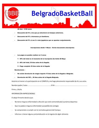28 días - 3150 euros
- Descuento del 5% a los que ya estuvieron en Campus anteriores.
- Descuento del 5% a hermanos y/o familiares.
- Descuento del 5% si son 2 o más jugadores que se apuntan conjuntamente.
Inscripciones desde 1 Marzo – Enviar documento (inscripción)
- Los pagos se pueden realizar en 2 veces
1 – 40% del total en el momento de la inscripción día limite 20 Mayo
2 – 60% del total, 35 días antes de la llegada.
3 – Pago completo 35 días antes de la llegada
Devoluciones –
- No existe devolución de ningún importe 15 días antes de la llegada a Belgrado.
- Devolución del 50% , 30 días antes de la llegada Belgrado.
Autorizo al menor a la participación en el CAMPUS y me hago plenamente responsable de él y sus actos.
Nombre padre / tutor………………………………………………….D.N.I…………………………………………………………………….
Firma y fecha
INFORMACIÓN IMPRESCINDIBLE
El abajo firmante declara que:
- No tiene ninguna enfermedad o afección que esté contraindicada la práctica deportiva
- Que no padece ninguna enfermedad susceptible de contagio
- Se compromete a cumplir con la normativa general del Campus
- Informar si tienen alguna contraindicación en la ingesta de algún alimento
 