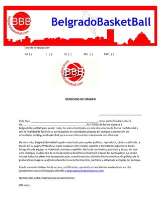 - Talla de la equipación
M ( ) L ( ) XL ( ) XXL ( ) XXXL ( )
DERECHOS DE IMAGEN
______________________________
El/la Sr/a. ______________________________________________, como padre/madre/tutor/a
de____________________________________________, AUTORIZA de forma expresa a
BelgradoBasketBall para poder tratar los datos facilitados en este documento de forma confidencial y
con la finalidad de facilitar su participación en actividades propias del campus y promoción de
actividades de BelgradoBasketBall para enviar información relacionada con el basket.
De otro lado, BelgradoBasketBall queda autorizada para poder publicar, reproducir, utilizar y difundir, a
través de su página Web oficial o por cualquier otro medio, soporte o formato los siguientes datos:
fotografías de equipo o individual, nombre y apellido, fecha de nacimiento, posición y altura, sin que
esto implique un derecho de remuneración o beneficio económico a favor del participante. La sesión
incluye todos los derechos de reproducción, transformación, distribución y comunicación pública de la
grabación o imágenes captadas durante los acontecimientos, partidos y actividades propias del campus.
Puede cancelar el derecho de acceso, rectificación, oposición o cancelación enviando un escrito
juntamente con una fotocopia del DNI a belgradobasketball@gmail.com
Nombre del padre/madre/representante/tutor:
DNI núm.:
 