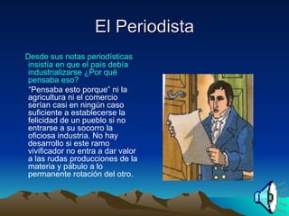 El Periodista Desde sus notas periodísticas insistía en que el país debía industrializarse ¿Por qué pensaba eso? “ Pensaba esto porque” ni la agricultura ni el comercio serían casi en ningún caso suficiente a establecerse la felicidad de un pueblo si no entrarse a su socorro la oficiosa industria. No hay desarrollo si este ramo vivificador no entra a dar valor a las rudas producciones de la materia y pábulo a lo permanente rotación del otro.  