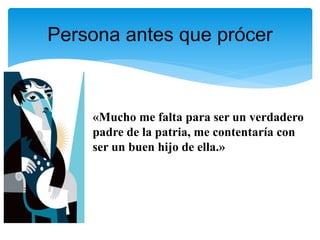 «Mucho me falta para ser un verdadero
padre de la patria, me contentaría con
ser un buen hijo de ella.»
Persona antes que prócer
 