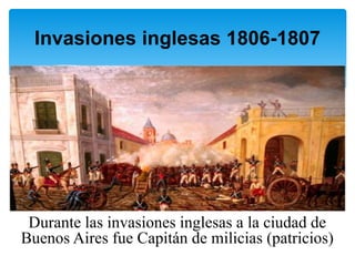 Durante las invasiones inglesas a la ciudad de
Buenos Aires fue Capitán de milicias (patricios)
Invasiones inglesas 1806-1807
 