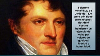 Belgrano
murió el 20 de
Junio de 1820
pero aún sigue
entre nosotros.
Nos dejó
nuestra
bandera y un
ejemplo de
lucha por
valores de
igualdad,
libertad y
honestidad.
 