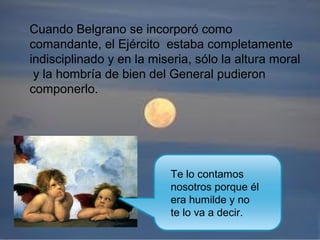 Cuando Belgrano se incorporó como
comandante, el Ejército estaba completamente
indisciplinado y en la miseria, sólo la altura moral
y la hombría de bien del General pudieron
componerlo.
Te lo contamos
nosotros porque él
era humilde y no
te lo va a decir.
 
