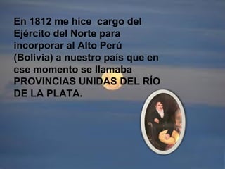 En 1812 me hice cargo del
Ejército del Norte para
incorporar al Alto Perú
(Bolivia) a nuestro país que en
ese momento se llamaba
PROVINCIAS UNIDAS DEL RÍO
DE LA PLATA.
 