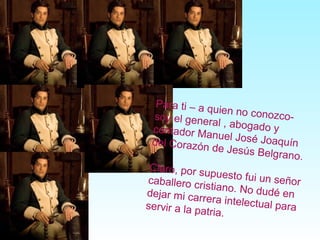 Para ti – a quien no conozco-soy el general , abogado ycontador Manuel José Joaquíndel Corazón de Jesús Belgrano.
Claro, por supuesto fui un señorcaballero cristiano. No dudé endejar mi carrera intelectual paraservir a la patria.
 