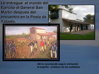 Le entregué el mando delLe entregué el mando del
Ejército al General SanEjército al General San
Martín después delMartín después del
encuentro en la Posta deencuentro en la Posta de
Yatasto.Yatasto.
Allí le recomendé seguir animando
el espíritu cristiano de los soldados
 