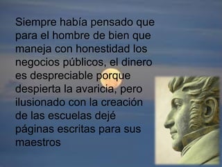 Siempre había pensado que
para el hombre de bien que
maneja con honestidad los
negocios públicos, el dinero
es despreciable porque
despierta la avaricia, pero
ilusionado con la creación
de las escuelas dejé
páginas escritas para sus
maestros
 