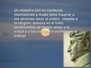 Un maestro con su conducta,Un maestro con su conducta,
expresiones y modo debe inspirar aexpresiones y modo debe inspirar a
los alumnos amor al orden, respeto alos alumnos amor al orden, respeto a
la religión, dulzura en el trato,la religión, dulzura en el trato,
sentimientos de honor, amor a lasentimientos de honor, amor a la
virtud y a las ciencias e inclinación alvirtud y a las ciencias e inclinación al
trabajotrabajo
 