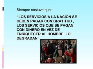 Siempre sostuve que:
“LOS SERVICIOS A LA NACIÓN SE
DEBEN PAGAR CON GRATITUD ,
LOS SERVICIOS QUE SE PAGAN
CON DINERO EN VEZ DE
ENRIQUECER AL HOMBRE, LO
DEGRADAN”
 