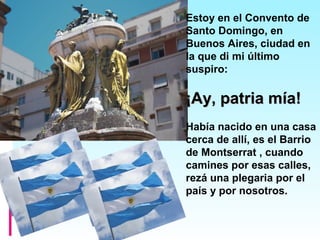 Estoy en el Convento de
Santo Domingo, en
Buenos Aires, ciudad en
la que di mi último
suspiro:
¡Ay, patria mía!¡Ay, patria mía!
Había nacido en una casa
cerca de allí, es el Barrio
de Montserrat , cuando
camines por esas calles,
rezá una plegaria por el
país y por nosotros.
 