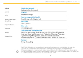 SAP Customer Success Story | Food & Beverage | Belgravia Soc. Cons. a r.l.
In breve
Azienda
Vision
Perché SAP e Derga
Consulting
Implementazione
Soluzione
Benefici
Sviluppi futuri
2
Nel 2002 Belgravia ha compiuto un passo molto importante, evolvendosi da azienda
agricola ad azienda di trasformazione e commercializzazione di insalatine tenere.
Questo sviluppo ha incrementato la complessità delle attività aziendali, facendo sorgere
nuove esigenze come quella di controllare al meglio i processi di lavorazione e commerciali
e di ottimizzare la relazione con i suoi clienti della GDO.
Nome dell’azienda
Belgravia Soc. Cons. a r.l.
Settore
Food & Beverage
Servizi e/o prodotti forniti
Insalatine pronte (IV gamma)
Fatturato
19.000.000 €
Sito web
www.belgravia.it
Soluzioni SAP® implementate
Financial Accounting, Asset Accounting, Controlling, Profitability
Analysis, Materials Management, Production Planning, Provvigioni
Agenti, Quality Management, Sales and Distribution, SAP
BusinessObjects BI, Quick BI, SAP Document Access by OpenText
Partner
Derga Consulting
 
