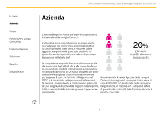 In breve
Azienda
Vision
Perché SAP e Derga
Consulting
Implementazione
Soluzione
Benefici
Sviluppi futuri
3
SAP Customer Success Story | Food & Beverage | Belgravia Soc. Cons. a r.l.
Azienda
L’azienda Belgravia nasce dall’esperienza produttiva
trentennale della famiglia Camozzi.
L’attività ha inizio con coltivazioni a campo aperto
di ortaggi per poi convertirsi a sistema produttivo
di colture protette sotto serra. Il rilevante valore
aggiunto, tangibile nella qualità dei prodotti, ha
spinto l’azienda a specializzarsi nella coltivazione e
lavorazione delle baby leaf.
Le competenze acquisite, l’enorme attenzione posta
alle evoluzioni degli stili di vita e alle nuove tendenze
di consumo dei prodotti orticoli hanno evidenziato la
necessità di dar corso ad un nuovo progetto per poter
soddisfare le esigenze di un consumatore sempre
più esigente. É così che l’attività di Belgravia, nel
2002, si è focalizzata nella proposta di referenze di
IV Gamma: insalate lavate e confezionate, già pronte
all’uso. Belgravia dispone delle migliori materie prime,
tutte provenienti dalle aziende agricole di proprietà e
consorziate.
Attualmente le Aziende Agricole della famiglia
Camozzi dispongono di una superficie in serra di
circa 1.000.000 m², localizzata nelle campagne
bergamasche, in Toscana e in Campania, al fine
di garantire la continuità delle forniture durante il
periodo invernale.
20%
(% utenti
rispetto al numero
di dipendenti)
 