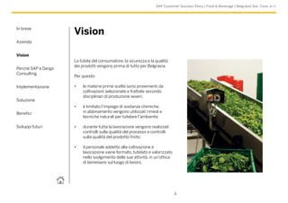 In breve
Azienda
Vision
Perché SAP e Derga
Consulting
Implementazione
Soluzione
Benefici
Sviluppi futuri
4
SAP Customer Success Story | Food & Beverage | Belgravia Soc. Cons. a r.l.
Vision
La tutela del consumatore, la sicurezza e la qualità
dei prodotti vengono prima di tutto per Belgravia.
Per questo:
•	 le materie prime scelte sono provenienti da
coltivazioni selezionate e trattate secondo
disciplinari di produzione severi;
•	 è limitato l’impiego di sostanze chimiche,
in abbinamento vengono utilizzati rimedi e
tecniche naturali per tutelare l’ambiente;
•	 durante tutta la lavorazione vengono realizzati
controlli sulla qualità del processo e controlli
sulla qualità del prodotto finito;
•	 il personale addetto alla coltivazione e
lavorazione viene formato, tutelato e valorizzato
nello svolgimento delle sue attività, in un’ottica
di benessere sul luogo di lavoro.
 