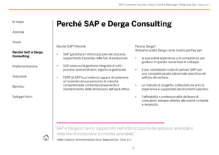 In breve
Azienda
Vision
Perché SAP e Derga
Consulting
Implementazione
Soluzione
Benefici
Sviluppi futuri
5
SAP Customer Success Story | Food & Beverage | Belgravia Soc. Cons. a r.l.
Perché SAP? Perché:
•	 SAP garantisce l’ottimizzazione dei processi,
supportando l’azienda nelle fasi di evoluzione;
•	 SAP assicura la gestione integrata di tutti i
processi amministrativi, logistici e gestionali;
•	 l’ERP di SAP è un sistema capace di sostenere
un’azienda nel suo percorso di crescita
consentendole contemporaneamente il
mantenimento delle dimensioni del back office.
Perché SAP e Derga Consulting
“SAP e Derga ci hanno supportato nell’ottimizzazione dei processi aziendali e
nelle fasi di evoluzione e crescita aziendale.”
Valter Camozzi, Amministratore Unico, Belgravia Soc. Cons. a r.l.
Perché Derga?
Abbiamo scelto Derga come nostro partner per:
•	 la sua solida esperienza e le competenze per
guidarci in questa nuova fase di sviluppo;
•	 il suo consolidato ruolo di partner SAP con
una competenza pluridecennale specifica nel
settore alimentare;
•	 un metodo di progetto, collaudato da anni di
esperienza e supportato da strumenti specifici;
•	 l’affidabilità e professionalità del team di
consulenti, sempre attento alle nostre richieste
e necessità.
 