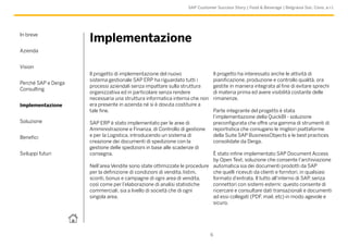 In breve
Azienda
Vision
Perché SAP e Derga
Consulting
Implementazione
Soluzione
Benefici
Sviluppi futuri
6
SAP Customer Success Story | Food & Beverage | Belgravia Soc. Cons. a r.l.
Implementazione
Il progetto di implementazione del nuovo
sistema gestionale SAP ERP ha riguardato tutti i
processi aziendali senza impattare sulla struttura
organizzativa ed in particolare senza rendere
necessaria una struttura informatica interna che non
era presente in azienda né si è dovuta costituire a
tale fine.
SAP ERP è stato implementato per le aree di
Amministrazione e Finanza, di Controllo di gestione
e per la Logistica, introducendo un sistema di
creazione dei documenti di spedizione con la
gestione delle spedizioni in base alle scadenze di
consegna.
Nell’area Vendite sono state ottimizzate le procedure
per la definizione di condizioni di vendita, listini,
sconti, bonus e campagne di ogni area di vendita,
così come per l’elaborazione di analisi statistiche
commerciali, sia a livello di società che di ogni
singola area.
Il progetto ha interessato anche le attività di
pianificazione, produzione e controllo qualità, ora
gestite in maniera integrata al fine di evitare sprechi
di materia prima ed avere visibilità costante delle
rimanenze.
Parte integrante del progetto è stata
l’implementazione della QuickBI - soluzione
preconfigurata che offre una gamma di strumenti di
reportistica che coniugano le migliori piattaforme
della Suite SAP BusinessObjects e le best practices
consolidate da Derga.
È stato infine implementato SAP Document Access
by Open Text, soluzione che consente l’archiviazione
automatica sia dei documenti prodotti da SAP
che quelli ricevuti da clienti e fornitori, in qualsiasi
formato d’entrata. Il tutto all’interno di SAP, senza
connettori con sistemi esterni: questo consente di
ricercare e consultare dati transazionali e documenti
ad essi collegati (PDF, mail, etc) in modo agevole e
sicuro.
 