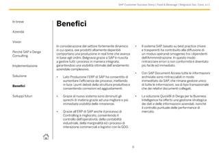 In breve
Azienda
Vision
Perché SAP e Derga
Consulting
Implementazione
Soluzione
Benefici
Sviluppi futuri
8
SAP Customer Success Story | Food & Beverage | Belgravia Soc. Cons. a r.l.
Benefici
In considerazione del settore fortemente dinamico
in cui opera, ove prodotti altamente deperibili
comportano una produzione in real time che avanza
in base agli ordini, Belgravia grazie a SAP è riuscita
a gestire tutti i processi in maniera integrata,
garantendosi una visibilità ottimale dell’andamento
aziendale complessivo.
•	 Lato Produzione l’ERP di SAP ha consentito di
aumentare l’efficienza dei processi, mettendo
in luce i punti deboli della struttura produttiva e
consentendo correzioni ed aggiustamenti.
•	 Grazie al nuovo sistema sono diminuiti gli
sprechi di materia grazie ad una migliore e più
immediata visibilità delle rimanenze.
•	 Grazie all’ERP di SAP anche il processo di
Controlling è migliorato, consentendo il
controllo dell’operatività, della contabilità
industriale, della marginalità ed i processi di
interazione commerciali e logistici con la GDO.
•	 Il sistema SAP, basato su best practice chiare
e trasparenti ha contribuito alla diffusione di
un modus operandi omogeneo tra i dipendenti
dell’Amministrazione. In questo modo
rintracciare errori o non conformità è diventato
più facile ed immediato.
•	 Con SAP Document Access tutte le informazioni
archiviate sono rintracciabili in modo
immeditato da SAP, che rimane gestore unico
di tutte le informazioni, sia di tipo transazionale
che dei relativi documenti collegati.
•	 La soluzione QuickBI di Derga per la Business
Intelligence ha offerto una gestione strategica
dei dati e delle informazioni aziendali, nonché
il controllo puntuale delle performance di
mercato.
 