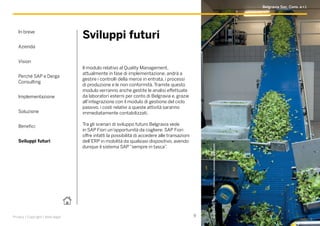 In breve
Azienda
Vision
Perché SAP e Derga
Consulting
Implementazione
Soluzione
Benefici
Sviluppi futuri
9Privacy | Copyright | Note legali
Sviluppi futuri
Il modulo relativo al Quality Management,
attualmente in fase di implementazione, andrà a
gestire i controlli della merce in entrata, i processi
di produzione e le non conformità. Tramite questo
modulo verranno anche gestite le analisi effettuate
da laboratori esterni per conto di Belgravia e, grazie
all’integrazione con il modulo di gestione del ciclo
passivo, i costi relativi a queste attività saranno
immediatamente contabilizzati.
Tra gli scenari di sviluppo futuro Belgravia vede
in SAP Fiori un’opportunità da cogliere: SAP Fiori
offre infatti la possibilità di accedere alle transazioni
dell’ERP in mobilità da qualsiasi dispositivo, avendo
dunque il sistema SAP “sempre in tasca”.
BelgraviaSoc.Cons.ar.l..Utilizzataconconcessionedell’autore.
Belgravia Soc. Cons. a r.l.
 
