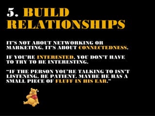 5. BUILD
RELATIONSHIPS
IT’S NOT ABOUT NETWORKING OR
MARKETING. IT’S ABOUT CONNECTEDNESS.
IF YOU’RE INTERESTED, YOU DON’T HAVE
TO TRY TO BE INTERESTING.
“IF THE PERSON YOU’RE TALKING TO ISN’T
LISTENING, BE PATIENT. MAYBE HE HAS A
SMALL PIECE OF FLUFF IN HIS EAR.”
         -
 