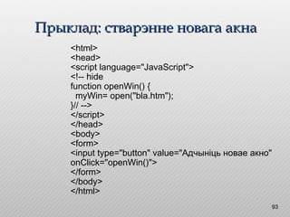Прыклад: стварэнне новага акнаПрыклад: стварэнне новага акна
93
<html>
<head>
<script language="JavaScript">
<!-- hide
function openWin() {
myWin= open("bla.htm");
}// -->
</script>
</head>
<body>
<form>
<input type="button" value="Адчыніць новае акно"
onClick="openWin()">
</form>
</body>
</html>
 