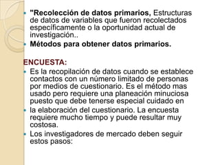  "Recolección de datos primarios, Estructuras
de datos de variables que fueron recolectados
específicamente o la oportunidad actual de
investigación..
 Métodos para obtener datos primarios.
ENCUESTA:
 Es la recopilación de datos cuando se establece
contactos con un número limitado de personas
por medios de cuestionario. Es el método mas
usado pero requiere una planeación minuciosa
puesto que debe tenerse especial cuidado en
 la elaboración del cuestionario. La encuesta
requiere mucho tiempo y puede resultar muy
costosa.
 Los investigadores de mercado deben seguir
estos pasos:
 