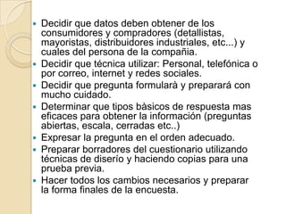  Decidir que datos deben obtener de los
consumidores y compradores (detallistas,
mayoristas, distribuidores industriales, etc...) y
cuales del persona de la compañia.
 Decidir que técnica utilizar: Personal, telefónica o
por correo, internet y redes sociales.
 Decidir que pregunta formularà y preparará con
mucho cuidado.
 Determinar que tipos bàsicos de respuesta mas
eficaces para obtener la información (preguntas
abiertas, escala, cerradas etc..)
 Expresar la pregunta en el orden adecuado.
 Preparar borradores del cuestionario utilizando
técnicas de diserío y haciendo copias para una
prueba previa.
 Hacer todos los cambios necesarios y preparar
la forma finales de la encuesta.
 