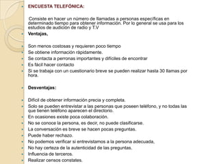  ENCUESTA TELEFÓNICA:
Consiste en hacer un número de Ilamadas a personas específicas en
determinado tiempo para obtener información. Por lo general se usa para los
estudios de audición de radio y T.V
 Ventajas,
 Son menos costosas y requieren poco tiempo
 Se obtiene información ràpidamente.
 Se contacta a perronas importantes y difíciles de encontrar
 Es fácil hacer contacto
 Si se trabaja con un cuestionario breve se pueden realizar hasta 30 Ilamas por
hora.
 Desventajas:
 Difícil de obtener información precia y completa.
 Solo se pueden entrevistar a las personas que poseen teléfono, y no todas las
que tienen teléfono aparecen el directorio.
 En ocasiones existe poca colaboración.
 No se conoce la persona, es decir, no puede clasificarse.
 La conversación es breve se hacen pocas preguntas.
 Puede haber rechazo.
 No podemos verificar si entrevistamos a la persona adecuada,
 No hay certeza de la autenticidad de las preguntas.
 Influencia de terceros.
 Realizar censos constates.
 