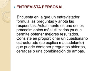  ENTREVISTA PERSONAL.
Encuesta en la que un entrevistador
formula las preguntas y anota las
respuestas. Actualmente es uno de los
procedimientos màs utilizados ya que
permite obtener mejores resultados.
Consiste en proporcionar un cuestionario
estructurado (se explica mas adelante)
que puede contener preguntas abiertas,
cerradas o una combinación de ambas.
 