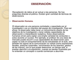 OBSERVACIÓN:
Recopilación de datos al ver actuar a las personas. No hay
preguntas directas al públíco. Existen gran cantidad de técnicas de
observacions
 Observación Humana.
El observador es una persona contratada y capacitada por el
investigador o es un miembro del equipo de investigación. Para ser
eficaz, el observador debe tener un conocimiento exacto de los
objetivos de la investigación y tener sólidas capacidades de
observación e interpretación subjetiva. Estos observadores
humanos sirven para captar una amplia variedad de conductas o
actos durante un suceso. Por ejemplo; el profesor de una clase de
mercado puede recurrir a sus capacidades de observación para
captar no solo el comportamiento de los estudiantes en el aula, sino
también los signos de la comunicación no verbal (como expresiones
faciales, posturas corporales, movimientos de los asientos, gestos
de las manos), con lo que puede determinar, en tiempo real, si
prestan atención a la exposición, cuando se sienten frustrados por
no entender un concepto o cuando comienzan a aburrirse.
 