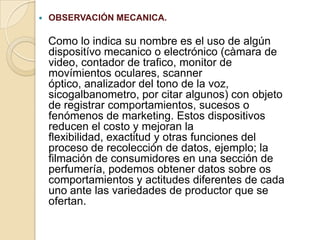  OBSERVACIÓN MECANICA.
Como lo indica su nombre es el uso de algún
dispositívo mecanico o electrónico (càmara de
video, contador de trafico, monitor de
movímientos oculares, scanner
óptico, analizador del tono de la voz,
sicogalbanometro, por citar algunos) con objeto
de registrar comportamientos, sucesos o
fenómenos de marketing. Estos dispositivos
reducen el costo y mejoran la
flexibilidad, exactitud y otras funciones del
proceso de recolección de datos, ejemplo; la
filmación de consumidores en una sección de
perfumería, podemos obtener datos sobre os
comportamientos y actitudes diferentes de cada
uno ante las variedades de productor que se
ofertan.
 