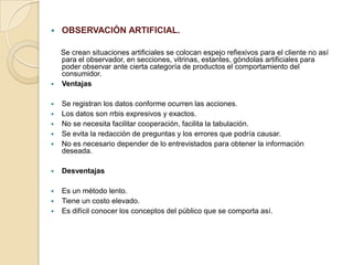  OBSERVACIÓN ARTIFICIAL.
Se crean situaciones artificiales se colocan espejo refiexivos para el cliente no así
para el observador, en secciones, vitrinas, estantes, góndolas artificiales para
poder observar ante cierta categoría de productos el comportamiento del
consumidor.
 Ventajas
 Se registran los datos conforme ocurren las acciones.
 Los datos son rrbis expresivos y exactos.
 No se necesita facilitar cooperación, facilita la tabulación.
 Se evita la redacción de preguntas y los errores que podría causar.
 No es necesario depender de lo entrevistados para obtener la información
deseada.
 Desventajas
 Es un método lento.
 Tiene un costo elevado.
 Es difícil conocer los conceptos del público que se comporta así.
 