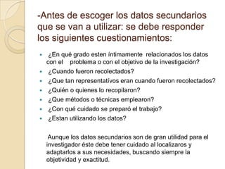 -Antes de escoger los datos secundarios
que se van a utilizar: se debe responder
los siguientes cuestionamientos:
 ¿En qué grado esten íntimamente relacionados los datos
con el problema o con el objetivo de la investigación?
 ¿Cuando fueron recolectados?
 ¿Que tan representatívos eran cuando fueron recolectados?
 ¿Quién o quienes lo recopilaron?
 ¿Que métodos o técnicas emplearon?
 ¿Con qué cuidado se preparó el trabajo?
 ¿Estan utilizando los datos?
Aunque los datos secundarios son de gran utilidad para el
investigador éste debe tener cuidado al localizaros y
adaptarlos a sus necesidades, buscando siempre la
objetividad y exactitud.
 